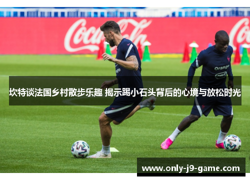 坎特谈法国乡村散步乐趣 揭示踢小石头背后的心境与放松时光