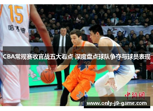CBA常规赛收官战五大看点 深度盘点球队争夺与球员表现