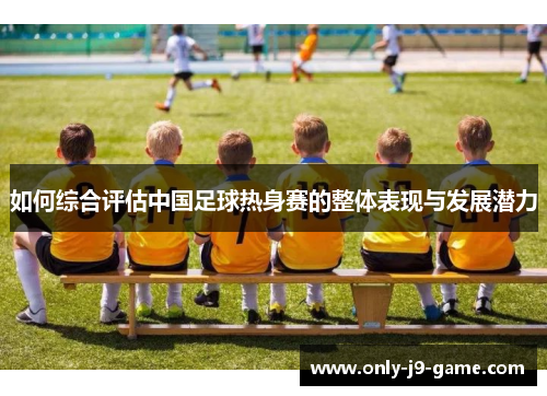 如何综合评估中国足球热身赛的整体表现与发展潜力