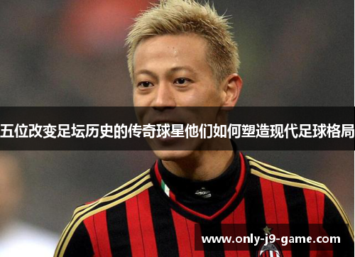 五位改变足坛历史的传奇球星他们如何塑造现代足球格局
