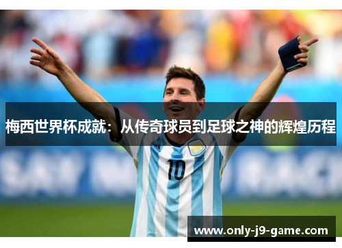 梅西世界杯成就：从传奇球员到足球之神的辉煌历程