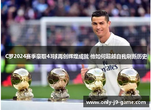 C罗2024赛季豪取43球再创辉煌成就 他如何超越自我刷新历史