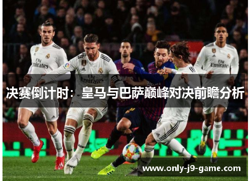 决赛倒计时：皇马与巴萨巅峰对决前瞻分析