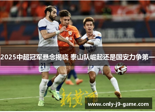 2025中超冠军悬念揭晓 泰山队崛起还是国安力争第一