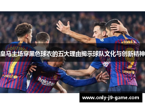 皇马主场穿黑色球衣的五大理由揭示球队文化与创新精神