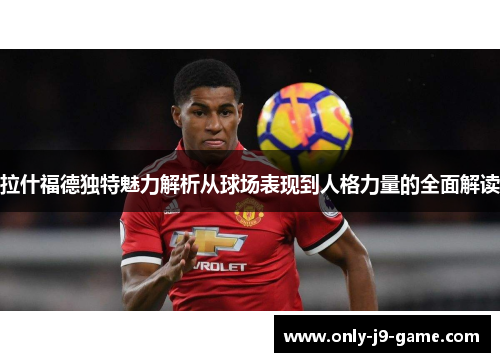 拉什福德独特魅力解析从球场表现到人格力量的全面解读