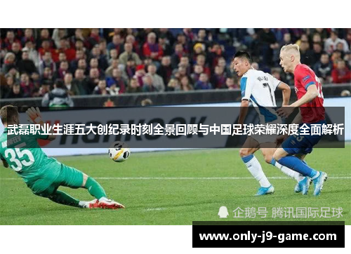 武磊职业生涯五大创纪录时刻全景回顾与中国足球荣耀深度全面解析