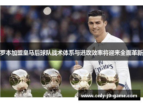 罗本加盟皇马后球队战术体系与进攻效率将迎来全面革新