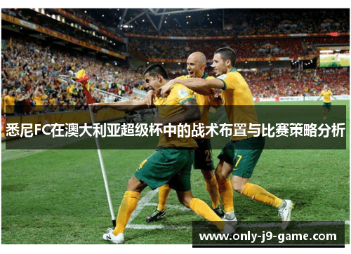 悉尼FC在澳大利亚超级杯中的战术布置与比赛策略分析