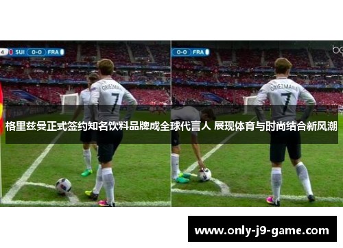 格里兹曼正式签约知名饮料品牌成全球代言人 展现体育与时尚结合新风潮