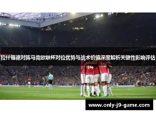 拉什福德对阵马竞欧联杯对位优势与战术价值深度解析关键性影响评估