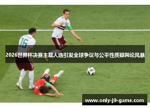 2026世界杯决赛主裁人选引发全球争议与公平性质疑舆论风暴