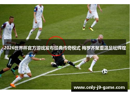 2026世界杯官方游戏发布经典传奇模式 梅罗齐聚重温足坛辉煌
