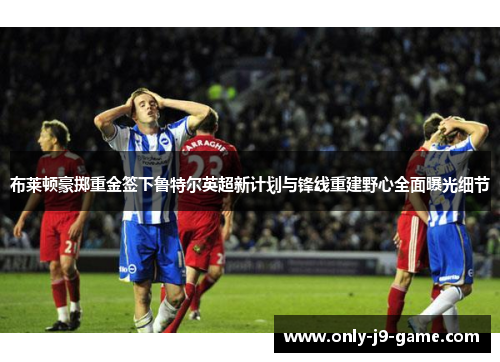 布莱顿豪掷重金签下鲁特尔英超新计划与锋线重建野心全面曝光细节