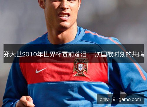 郑大世2010年世界杯赛前落泪 一次国歌时刻的共鸣 郑大世2010年世界杯赛前落泪 一次国歌时刻的共鸣